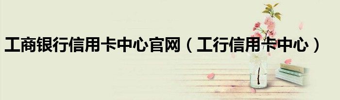 工商銀行信用卡中心官網(wǎng)（工行信用卡中心）