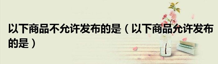 以下商品不允許發(fā)布的是（以下商品允許發(fā)布的是）