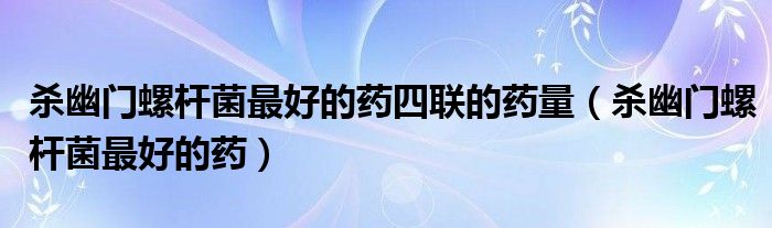 殺幽門螺桿菌最好的藥四聯(lián)的藥量（殺幽門螺桿菌最好的藥）