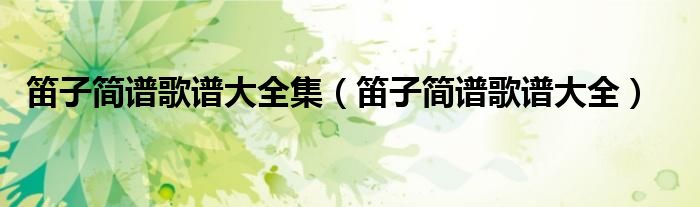 笛子簡(jiǎn)譜歌譜大全集（笛子簡(jiǎn)譜歌譜大全）