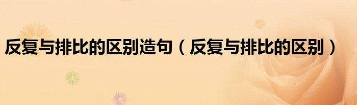 反復(fù)與排比的區(qū)別造句（反復(fù)與排比的區(qū)別）