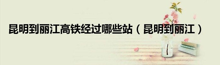 昆明到麗江高鐵經(jīng)過哪些站（昆明到麗江）