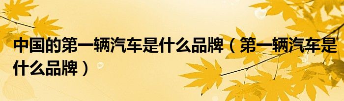 中國的第一輛汽車是什么品牌（第一輛汽車是什么品牌）