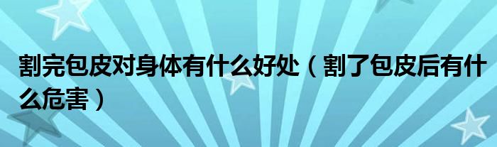 割完包皮對(duì)身體有什么好處（割了包皮后有什么危害）