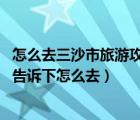 怎么去三沙市旅游攻略（怎么去三沙市旅游 有去過的朋友來告訴下怎么去）