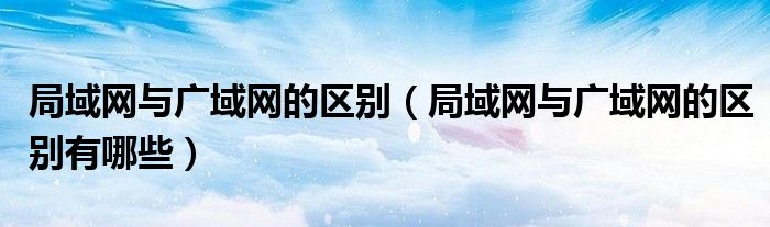局域網(wǎng)與廣域網(wǎng)的區(qū)別（局域網(wǎng)與廣域網(wǎng)的區(qū)別有哪些）