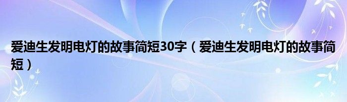 愛(ài)迪生發(fā)明電燈的故事簡(jiǎn)短30字（愛(ài)迪生發(fā)明電燈的故事簡(jiǎn)短）