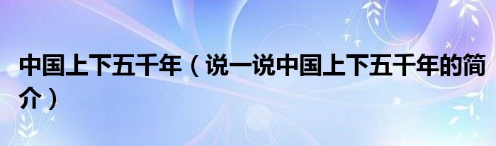 中國上下五千年（說一說中國上下五千年的簡介）