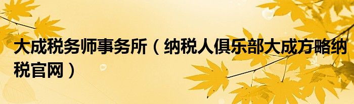 大成稅務(wù)師事務(wù)所（納稅人俱樂部大成方略納稅官網(wǎng)）