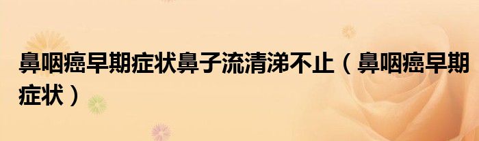 鼻咽癌早期癥狀鼻子流清涕不止（鼻咽癌早期癥狀）