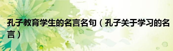 孔子教育學(xué)生的名言名句（孔子關(guān)于學(xué)習(xí)的名言）