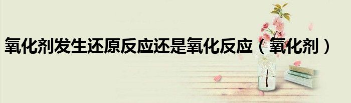 氧化劑發(fā)生還原反應(yīng)還是氧化反應(yīng)（氧化劑）