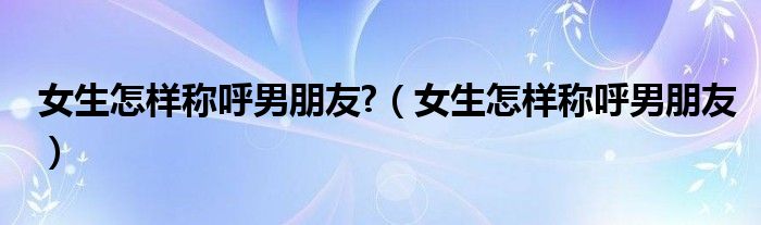 女生怎樣稱呼男朋友?（女生怎樣稱呼男朋友）