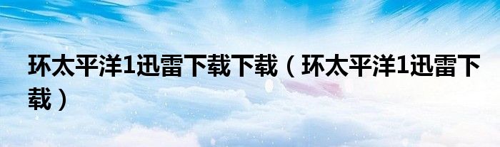 環(huán)太平洋1迅雷下載下載（環(huán)太平洋1迅雷下載）