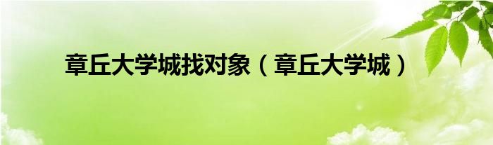 章丘大學(xué)城找對象（章丘大學(xué)城）