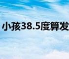 小孩38.5度算發(fā)燒嗎（小孩38.5度算高燒嗎）