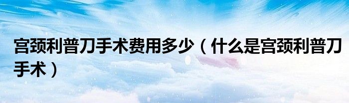 宮頸利普刀手術(shù)費用多少（什么是宮頸利普刀手術(shù)）