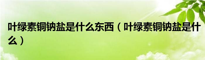 葉綠素銅鈉鹽是什么東西（葉綠素銅鈉鹽是什么）