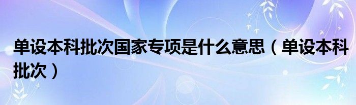 單設(shè)本科批次國(guó)家專項(xiàng)是什么意思（單設(shè)本科批次）