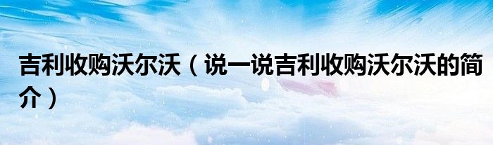 吉利收購沃爾沃（說一說吉利收購沃爾沃的簡介）