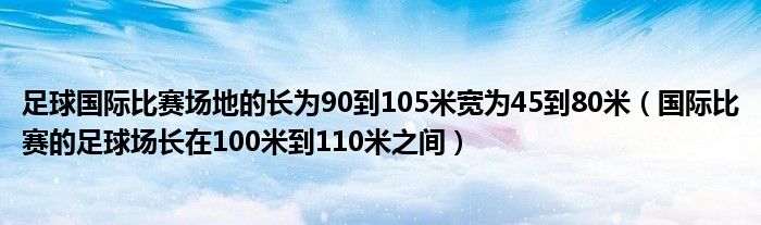 足球國(guó)際比賽場(chǎng)地的長(zhǎng)為90到105米寬為45到80米（國(guó)際比賽的足球場(chǎng)長(zhǎng)在100米到110米之間）