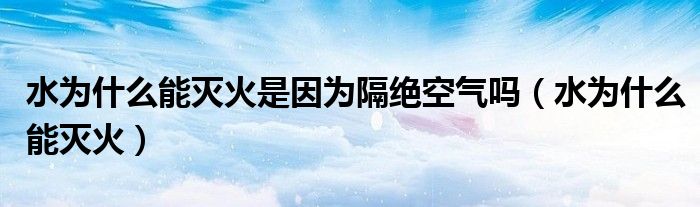 水為什么能滅火是因?yàn)楦艚^空氣嗎（水為什么能滅火）