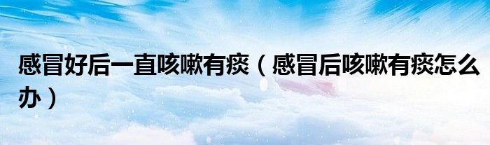 感冒好后一直咳嗽有痰（感冒后咳嗽有痰怎么辦）
