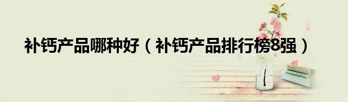 補(bǔ)鈣產(chǎn)品哪種好（補(bǔ)鈣產(chǎn)品排行榜8強(qiáng)）