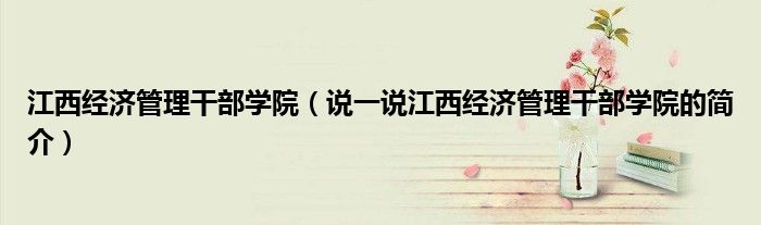 江西經(jīng)濟(jì)管理干部學(xué)院（說(shuō)一說(shuō)江西經(jīng)濟(jì)管理干部學(xué)院的簡(jiǎn)介）