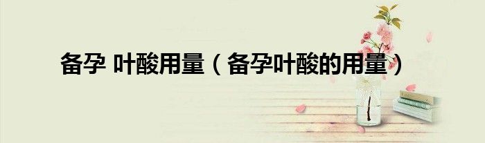 備孕 葉酸用量（備孕葉酸的用量）