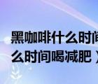 黑咖啡什么時(shí)間喝減肥效果比較好（黑咖啡什么時(shí)間喝減肥）