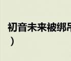初音未來被綁吊打圖（初音未來被綁羞辱圖片）