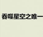 吞噬星空之唯一玩家（吞噬星空之永恒不朽）
