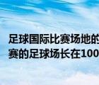 足球國際比賽場地的長為90到105米寬為45到80米（國際比賽的足球場長在100米到110米之間）