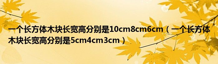 一個(gè)長(zhǎng)方體木塊長(zhǎng)寬高分別是10cm8cm6cm（一個(gè)長(zhǎng)方體木塊長(zhǎng)寬高分別是5cm4cm3cm）