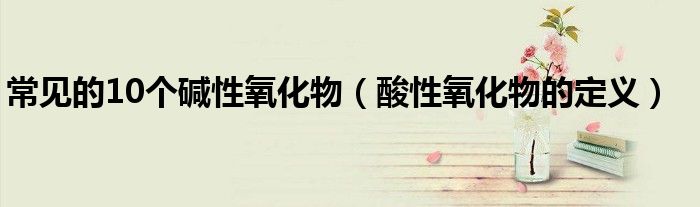 常見(jiàn)的10個(gè)堿性氧化物（酸性氧化物的定義）