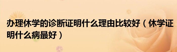 辦理休學的診斷證明什么理由比較好（休學證明什么病最好）