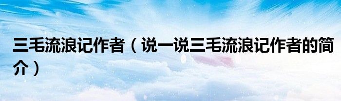 三毛流浪記作者（說一說三毛流浪記作者的簡介）