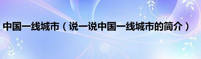 中國(guó)一線城市（說(shuō)一說(shuō)中國(guó)一線城市的簡(jiǎn)介）