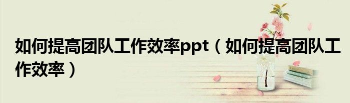 如何提高團(tuán)隊(duì)工作效率ppt（如何提高團(tuán)隊(duì)工作效率）