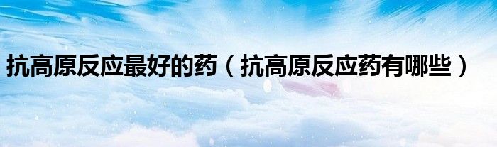 抗高原反應(yīng)最好的藥（抗高原反應(yīng)藥有哪些）