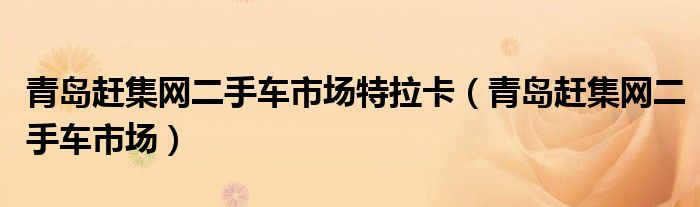 青島趕集網(wǎng)二手車(chē)市場(chǎng)特拉卡（青島趕集網(wǎng)二手車(chē)市場(chǎng)）