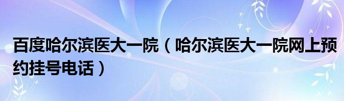 百度哈爾濱醫(yī)大一院（哈爾濱醫(yī)大一院網(wǎng)上預(yù)約掛號(hào)電話(huà)）