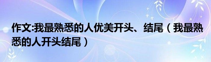 作文:我最熟悉的人優(yōu)美開頭、結(jié)尾（我最熟悉的人開頭結(jié)尾）