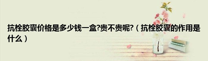 抗栓膠囊價(jià)格是多少錢(qián)一盒?貴不貴呢?（抗栓膠囊的作用是什么）