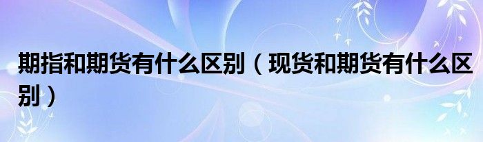 期指和期貨有什么區(qū)別（現(xiàn)貨和期貨有什么區(qū)別）