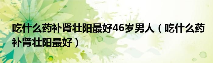 吃什么藥補腎壯陽最好46歲男人（吃什么藥補腎壯陽最好）