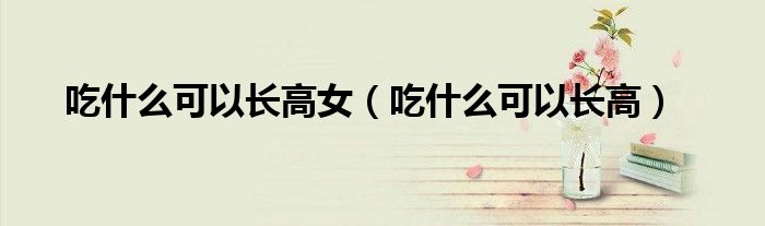 吃什么可以長高女（吃什么可以長高）