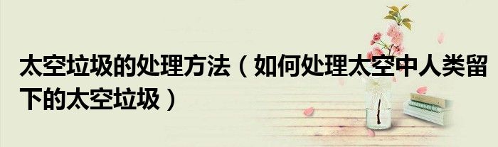 太空垃圾的處理方法（如何處理太空中人類留下的太空垃圾）
