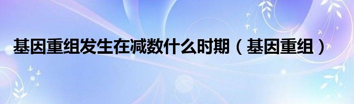 基因重組發(fā)生在減數(shù)什么時(shí)期（基因重組）
